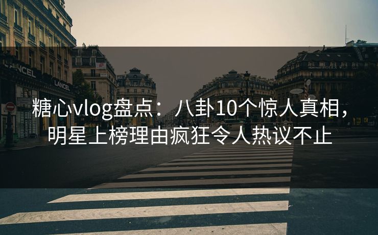 糖心vlog盘点：八卦10个惊人真相，明星上榜理由疯狂令人热议不止