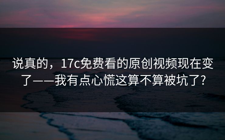 说真的,17c免费看的原创视频现在变了——我有点心慌这算不算被坑了? 说真的,17c免费看的原创视频现在变了——我有点心慌这算不算被坑了?