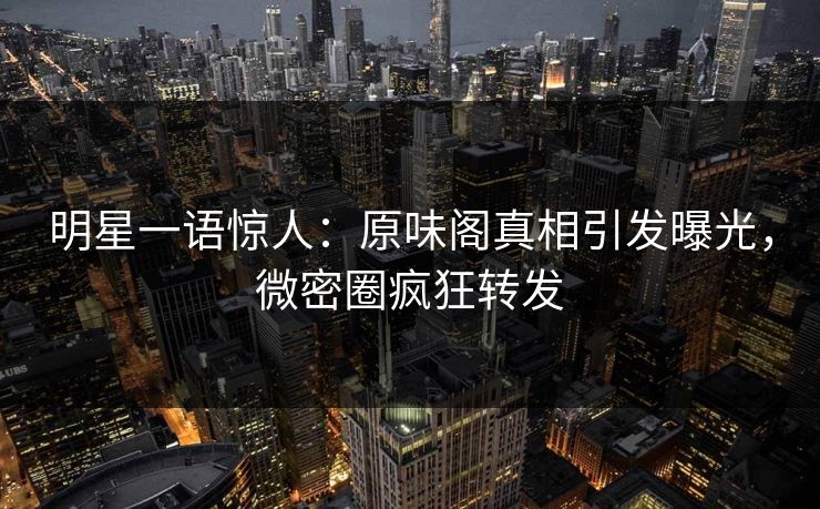 明星一语惊人：原味阁真相引发曝光，微密圈疯狂转发