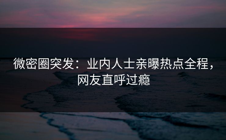微密圈突发：业内人士亲曝热点全程，网友直呼过瘾
