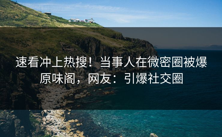 速看冲上热搜！当事人在微密圈被爆原味阁，网友：引爆社交圈
