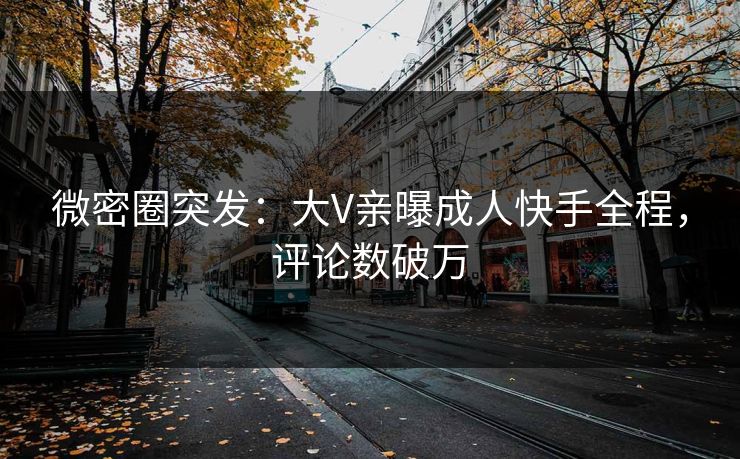 微密圈突发：大V亲曝成人快手全程，评论数破万