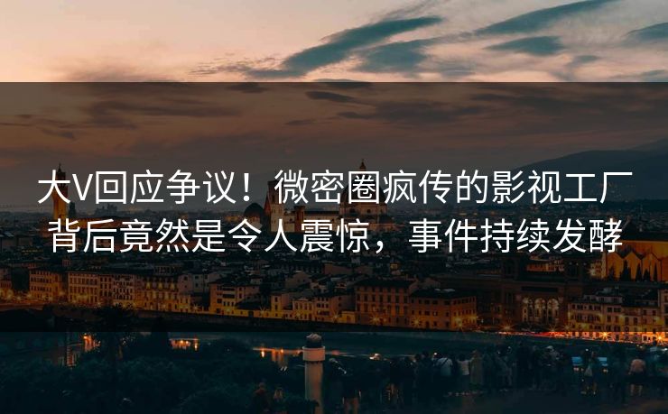 大V回应争议！微密圈疯传的影视工厂背后竟然是令人震惊，事件持续发酵