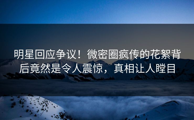 明星回应争议！微密圈疯传的花絮背后竟然是令人震惊，真相让人瞠目