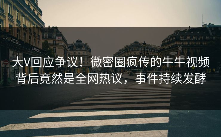 大V回应争议！微密圈疯传的牛牛视频背后竟然是全网热议，事件持续发酵