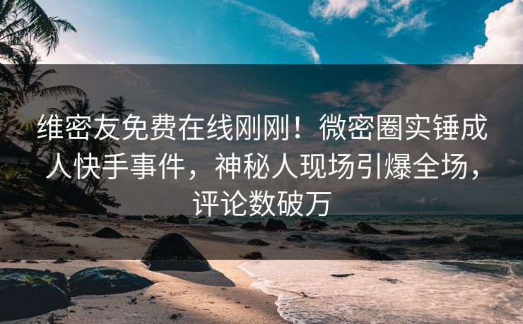 维密友免费在线刚刚！微密圈实锤成人快手事件，神秘人现场引爆全场，评论数破万