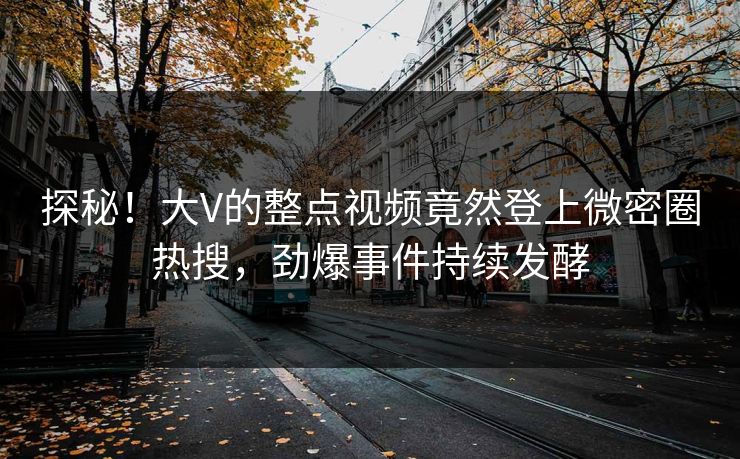 探秘！大V的整点视频竟然登上微密圈热搜，劲爆事件持续发酵