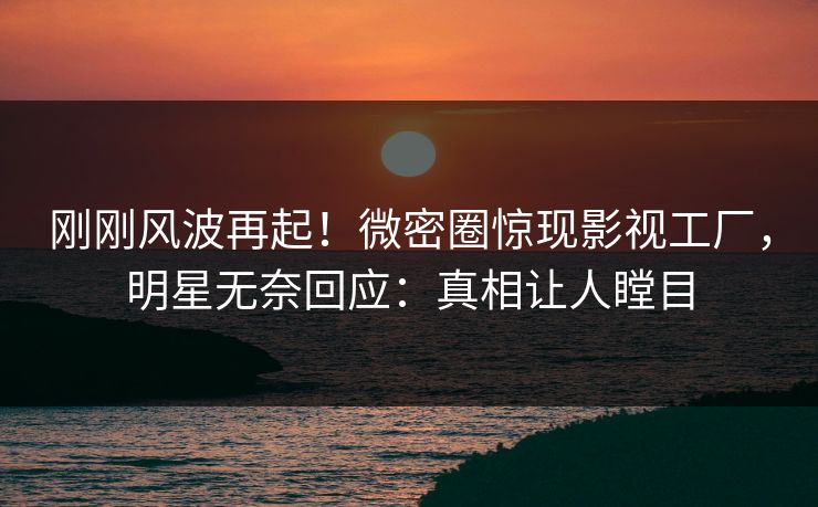 刚刚风波再起！微密圈惊现影视工厂，明星无奈回应：真相让人瞠目