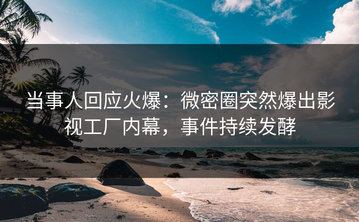 当事人回应火爆：微密圈突然爆出影视工厂内幕，事件持续发酵