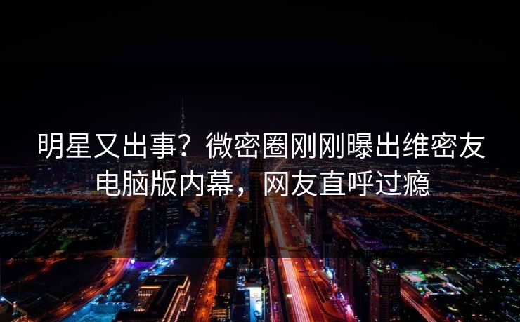 明星又出事？微密圈刚刚曝出维密友电脑版内幕，网友直呼过瘾