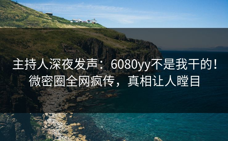主持人深夜发声：6080yy不是我干的！微密圈全网疯传，真相让人瞠目