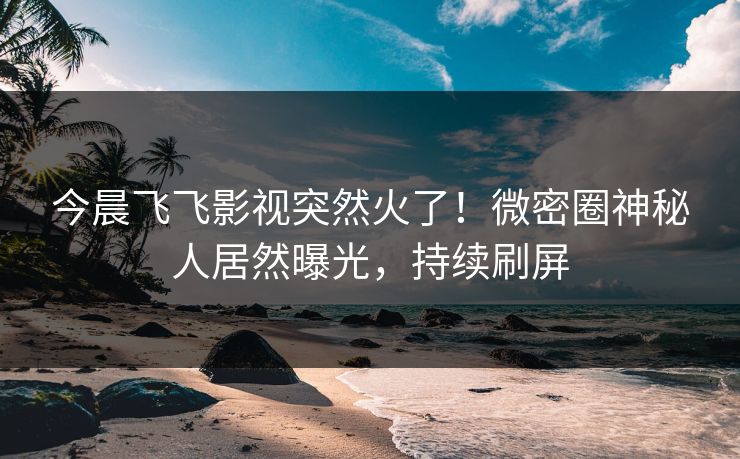今晨飞飞影视突然火了！微密圈神秘人居然曝光，持续刷屏