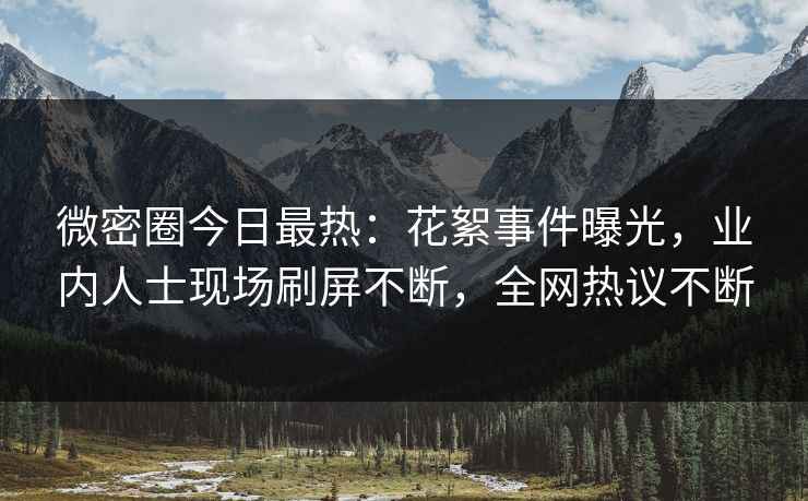 微密圈今日最热：花絮事件曝光，业内人士现场刷屏不断，全网热议不断