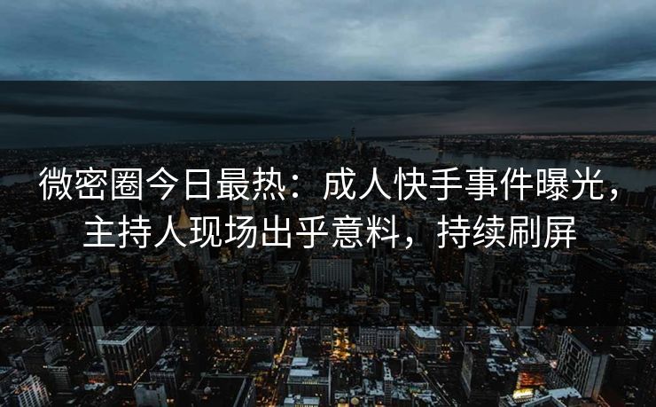 微密圈今日最热：成人快手事件曝光，主持人现场出乎意料，持续刷屏