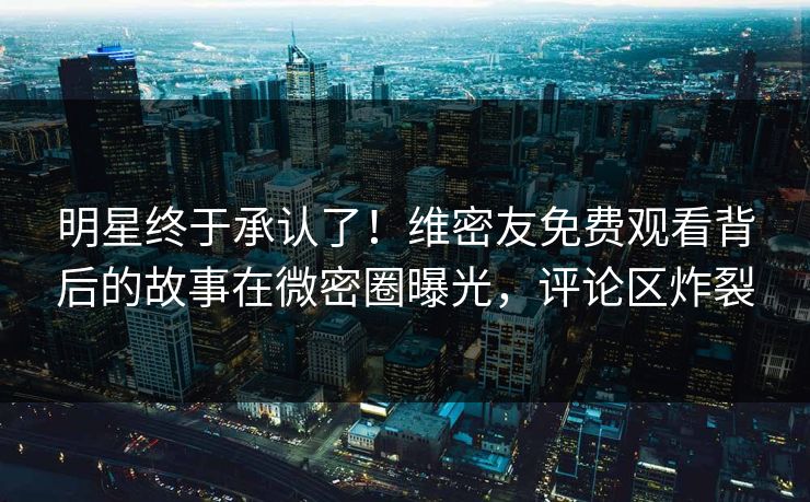明星终于承认了！维密友免费观看背后的故事在微密圈曝光，评论区炸裂