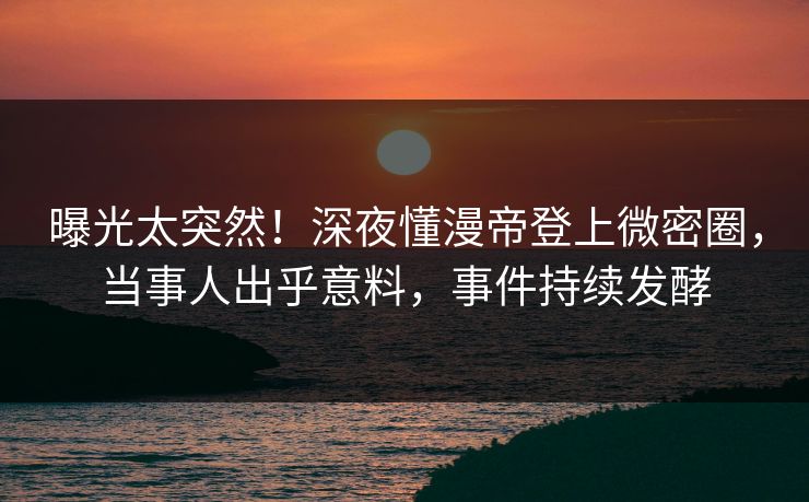 曝光太突然！深夜懂漫帝登上微密圈，当事人出乎意料，事件持续发酵