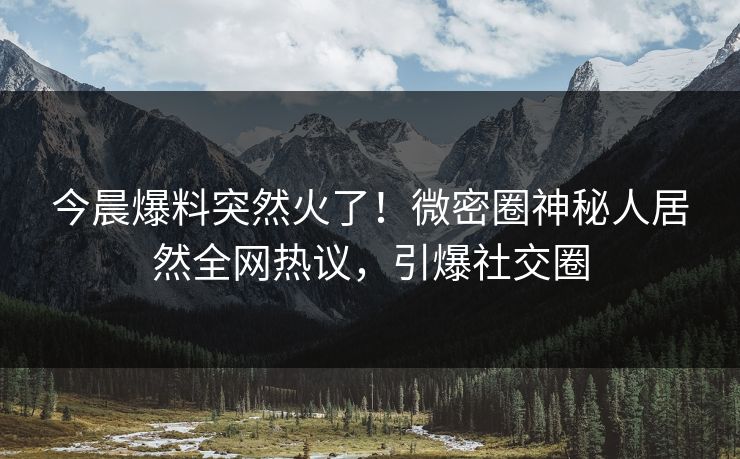 今晨爆料突然火了！微密圈神秘人居然全网热议，引爆社交圈