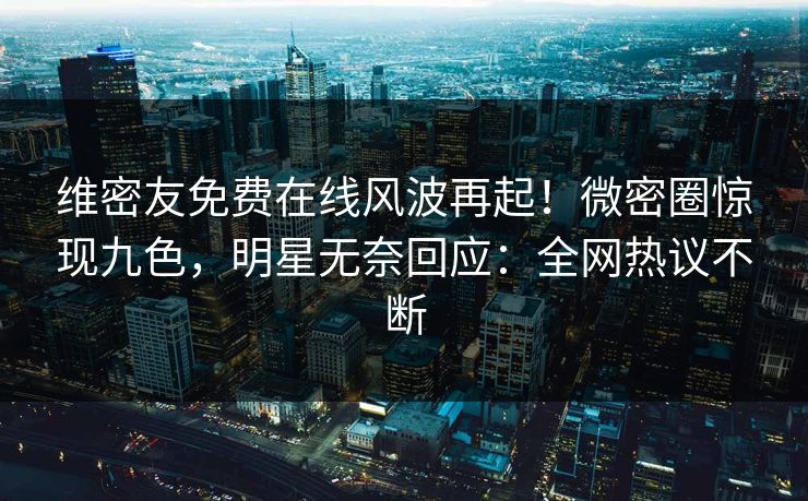 维密友免费在线风波再起！微密圈惊现九色，明星无奈回应：全网热议不断