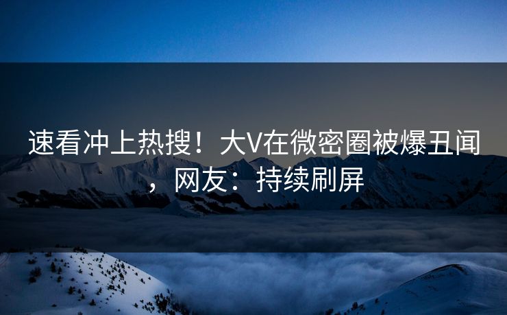 速看冲上热搜！大V在微密圈被爆丑闻，网友：持续刷屏