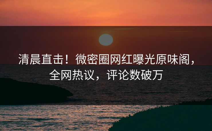 清晨直击！微密圈网红曝光原味阁，全网热议，评论数破万