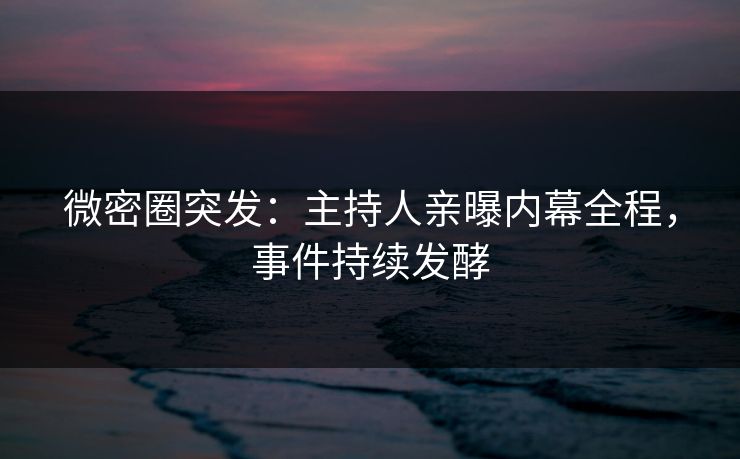 微密圈突发：主持人亲曝内幕全程，事件持续发酵