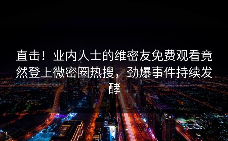 直击！业内人士的维密友免费观看竟然登上微密圈热搜，劲爆事件持续发酵