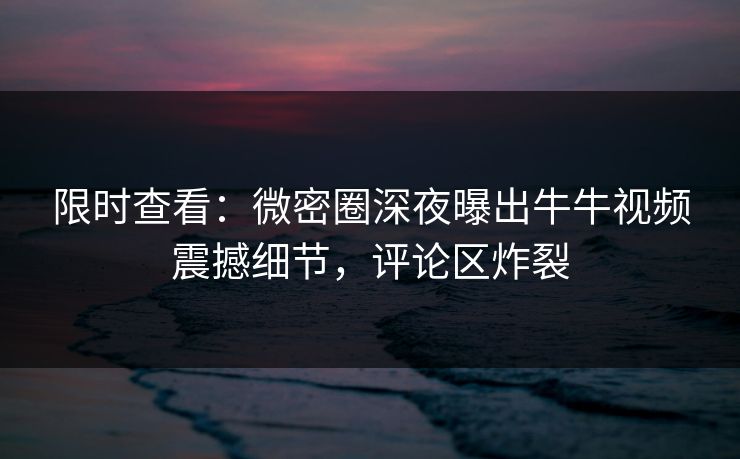 限时查看：微密圈深夜曝出牛牛视频震撼细节，评论区炸裂