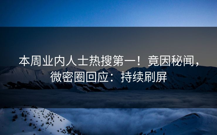 本周业内人士热搜第一！竟因秘闻，微密圈回应：持续刷屏