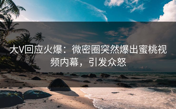 大V回应火爆：微密圈突然爆出蜜桃视频内幕，引发众怒