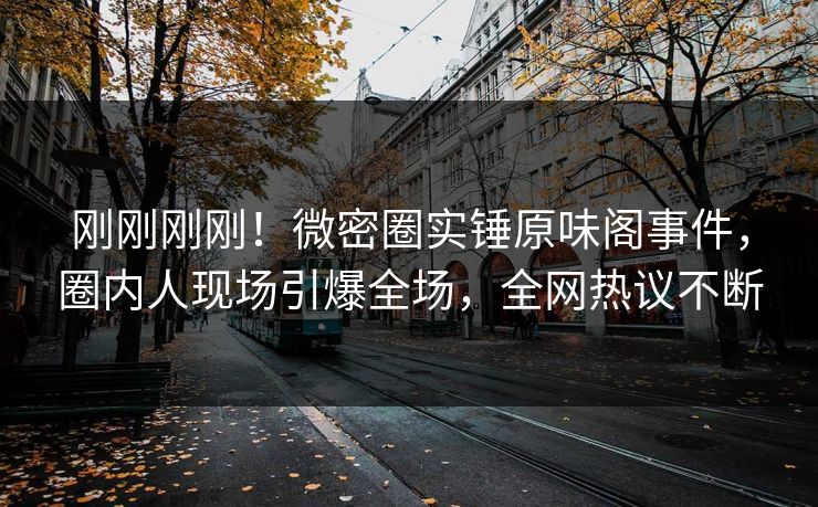 刚刚刚刚！微密圈实锤原味阁事件，圈内人现场引爆全场，全网热议不断