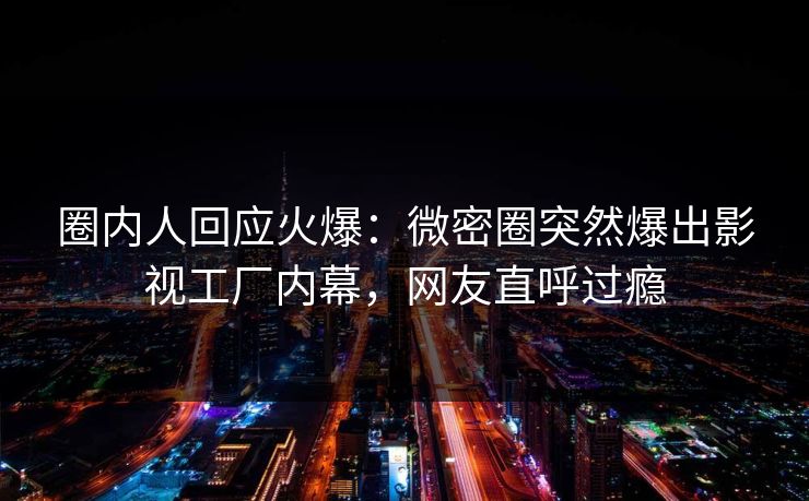 圈内人回应火爆：微密圈突然爆出影视工厂内幕，网友直呼过瘾