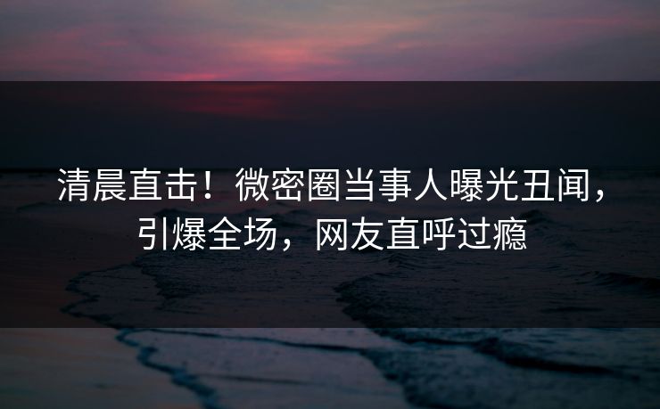 清晨直击！微密圈当事人曝光丑闻，引爆全场，网友直呼过瘾