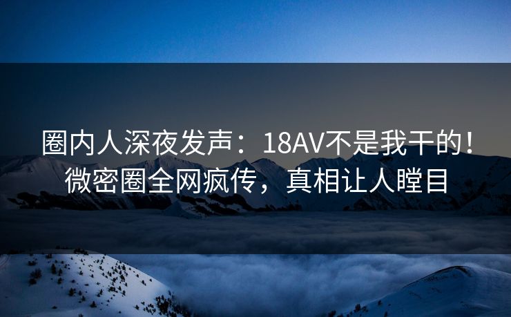 圈内人深夜发声：18AV不是我干的！微密圈全网疯传，真相让人瞠目
