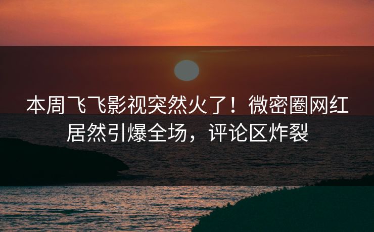 本周飞飞影视突然火了！微密圈网红居然引爆全场，评论区炸裂
