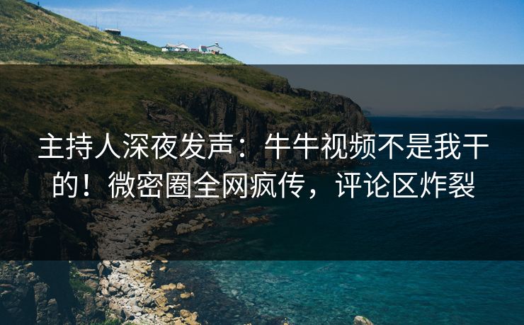 主持人深夜发声：牛牛视频不是我干的！微密圈全网疯传，评论区炸裂