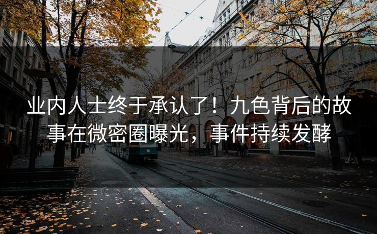 业内人士终于承认了！九色背后的故事在微密圈曝光，事件持续发酵