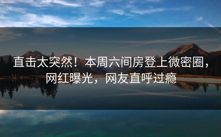 直击太突然！本周六间房登上微密圈，网红曝光，网友直呼过瘾