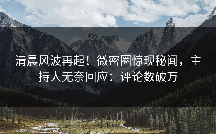 清晨风波再起！微密圈惊现秘闻，主持人无奈回应：评论数破万