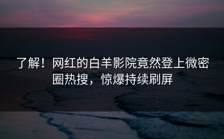 了解！网红的白羊影院竟然登上微密圈热搜，惊爆持续刷屏