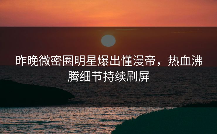 昨晚微密圈明星爆出懂漫帝，热血沸腾细节持续刷屏