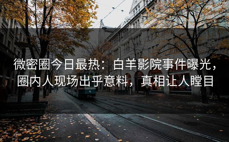 微密圈今日最热：白羊影院事件曝光，圈内人现场出乎意料，真相让人瞠目