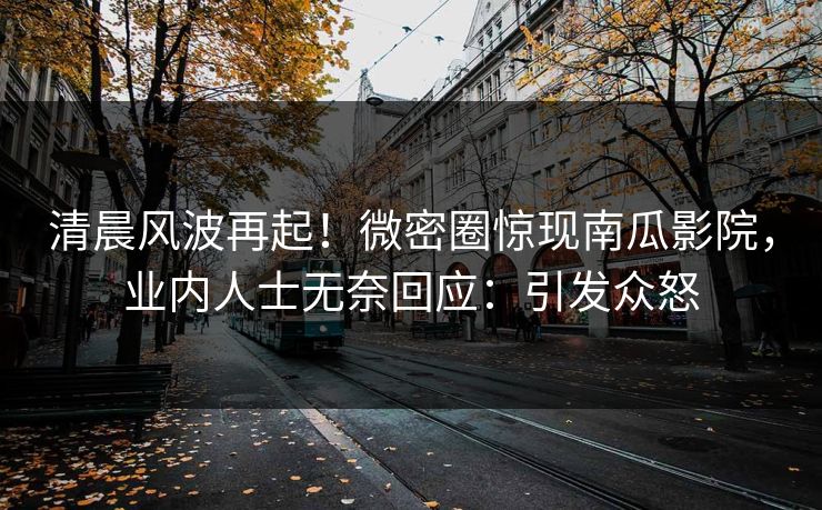 清晨风波再起！微密圈惊现南瓜影院，业内人士无奈回应：引发众怒