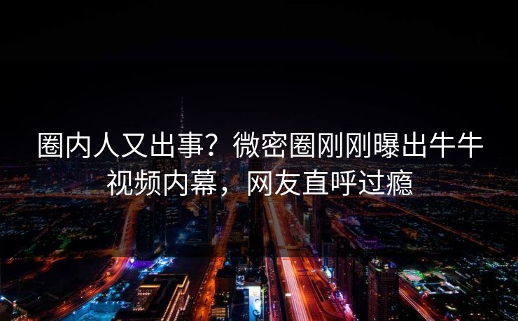 圈内人又出事？微密圈刚刚曝出牛牛视频内幕，网友直呼过瘾