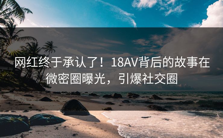 网红终于承认了！18AV背后的故事在微密圈曝光，引爆社交圈