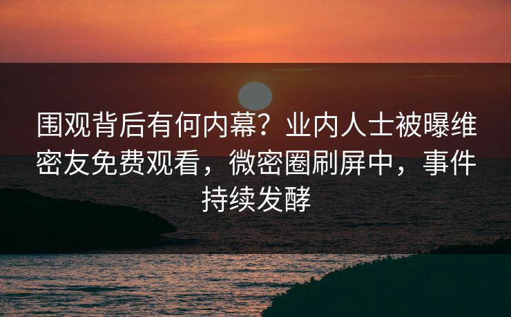 围观背后有何内幕？业内人士被曝维密友免费观看，微密圈刷屏中，事件持续发酵