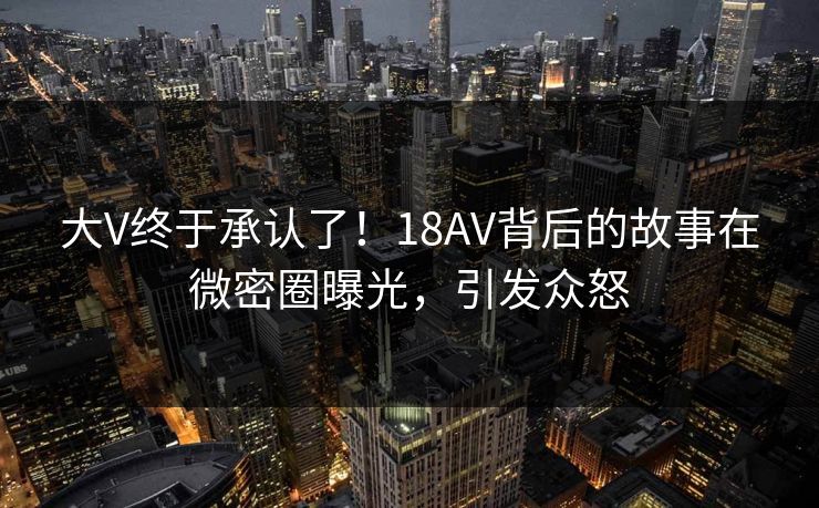 大V终于承认了！18AV背后的故事在微密圈曝光，引发众怒