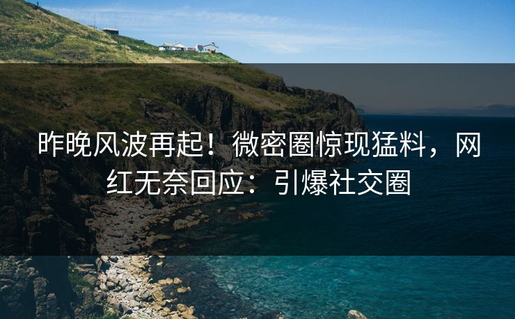 昨晚风波再起！微密圈惊现猛料，网红无奈回应：引爆社交圈