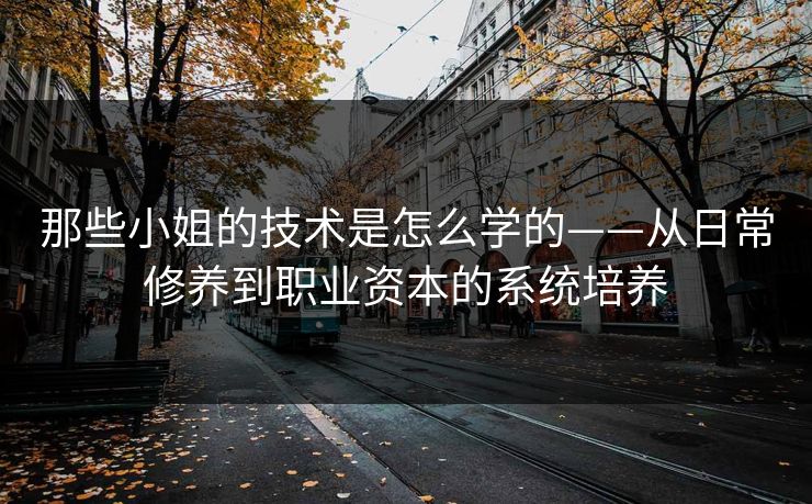 那些小姐的技术是怎么学的——从日常修养到职业资本的系统培养