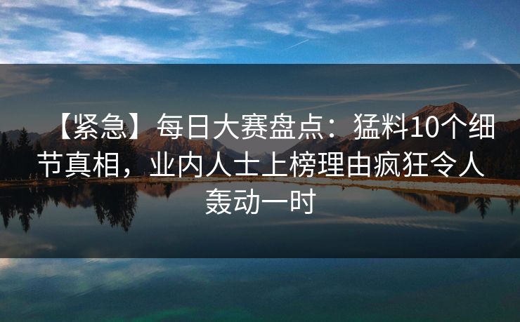 【紧急】每日大赛盘点：猛料10个细节真相，业内人士上榜理由疯狂令人轰动一时