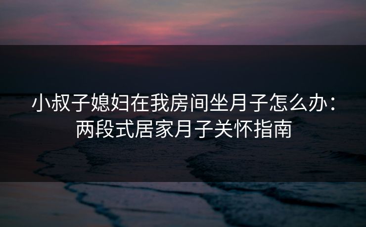 小叔子媳妇在我房间坐月子怎么办：两段式居家月子关怀指南